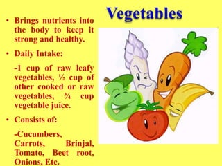 • Brings nutrients into
the body to keep it
strong and healthy.
• Daily Intake:
-1 cup of raw leafy
vegetables, ½ cup of
other cooked or raw
vegetables, ¾ cup
vegetable juice.
• Consists of:
-Cucumbers,
Carrots, Brinjal,
Tomato, Beet root,
Onions, Etc.
 