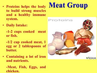 • Proteins helps the body
to build strong muscles
and a healthy immune
system.
• Daily Intake:
-1-2 cups cooked meat
or fish.
-1/2 cup cooked meat, 1
egg or 2 tablespoons of
butter.
• Containing a lot of iron
and nutrients.
-Meat, Fish, Eggs, and
chicken.
 
