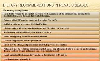 DIETARY RECOMMENDATIONS IN RENAL DISEASES
Extremely complicated.
• Intended to reduce the amount of excretory work demanded of the kidneys while helping them
maintains fluid, acid-base, and electrolyte balance.
• Patients with CRF may have restricted proteins, Na, K, Ph.
• Sufficient calories necessary: 25-50 kcal/kg BW.
• Limit protein to 40 grams based on glomerular filtration rate & weight.
• Sodium may be limited if the client tends to retain it.
• Fluids are typically restricted for renal patients.
• Calcium supplements may be prescribed.
• Vit. D may be added, and phosphorus limited, to prevent osteomalcia.
• Potassium may be restricted in some patients because hyperkalemia tends to occur in end stage renal
disease (ESRD). Excess potassium can cause cardiac arrest.
• Renal patients often have an increased need for vitamins B, C, and D.
• Iron is commonly prescribed.
 