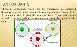ANTIOXIDANTS
Chemical compounds which may be endogenous as superoxid
dismutase enzyme in the human cells or exogenous as vitamins E, C,
A, selenium, zinc & phytochemicals in foods. These antioxidants
neutralize the free radicals preventing them from damaging healthy
cells.
 