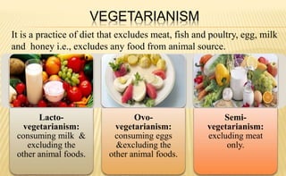 VEGETARIANISM
It is a practice of diet that excludes meat, fish and poultry, egg, milk
and honey i.e., excludes any food from animal source.
Lacto-
vegetarianism:
consuming milk &
excluding the
other animal foods.
Ovo-
vegetarianism:
consuming eggs
&excluding the
other animal foods.
Semi-
vegetarianism:
excluding meat
only.
 