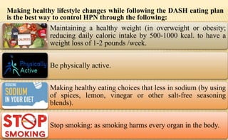 Making healthy lifestyle changes while following the DASH eating plan
is the best way to control HPN through the following:
Maintaining a healthy weight (in overweight or obesity;
reducing daily caloric intake by 500-1000 kcal. to have a
weight loss of 1-2 pounds /week.
Be physically active.
Making healthy eating choices that less in sodium (by using
of spices, lemon, vinegar or other salt-free seasoning
blends).
Stop smoking: as smoking harms every organ in the body.
 