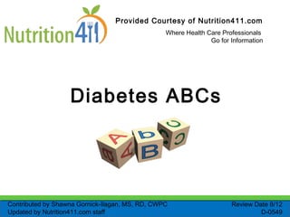 Provided Courtesy of Nutrition411.com
Where Health Care Professionals
Go for Information
Diabetes ABCs
Review Date 8/12
D-0549
Contributed by Shawna Gornick-Ilagan, MS, RD, CWPC
Updated by Nutrition411.com staff
 