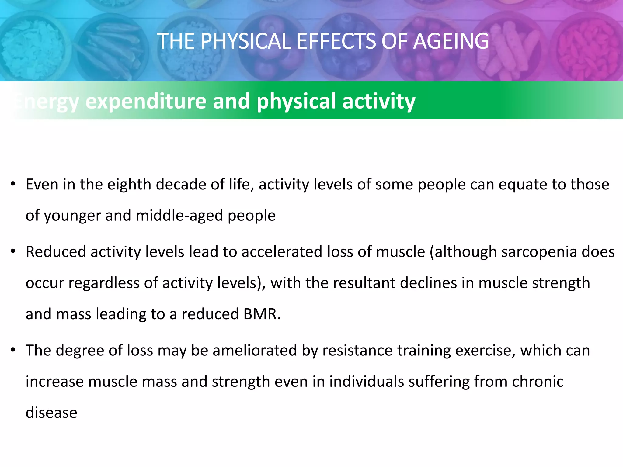 THE PHYSICAL EFFECTS OF AGEING
• Even in the eighth decade of life, activity levels of some people can equate to those
of younger and middle-aged people
• Reduced activity levels lead to accelerated loss of muscle (although sarcopenia does
occur regardless of activity levels), with the resultant declines in muscle strength
and mass leading to a reduced BMR.
• The degree of loss may be ameliorated by resistance training exercise, which can
increase muscle mass and strength even in individuals suffering from chronic
disease
Energy expenditure and physical activity
 