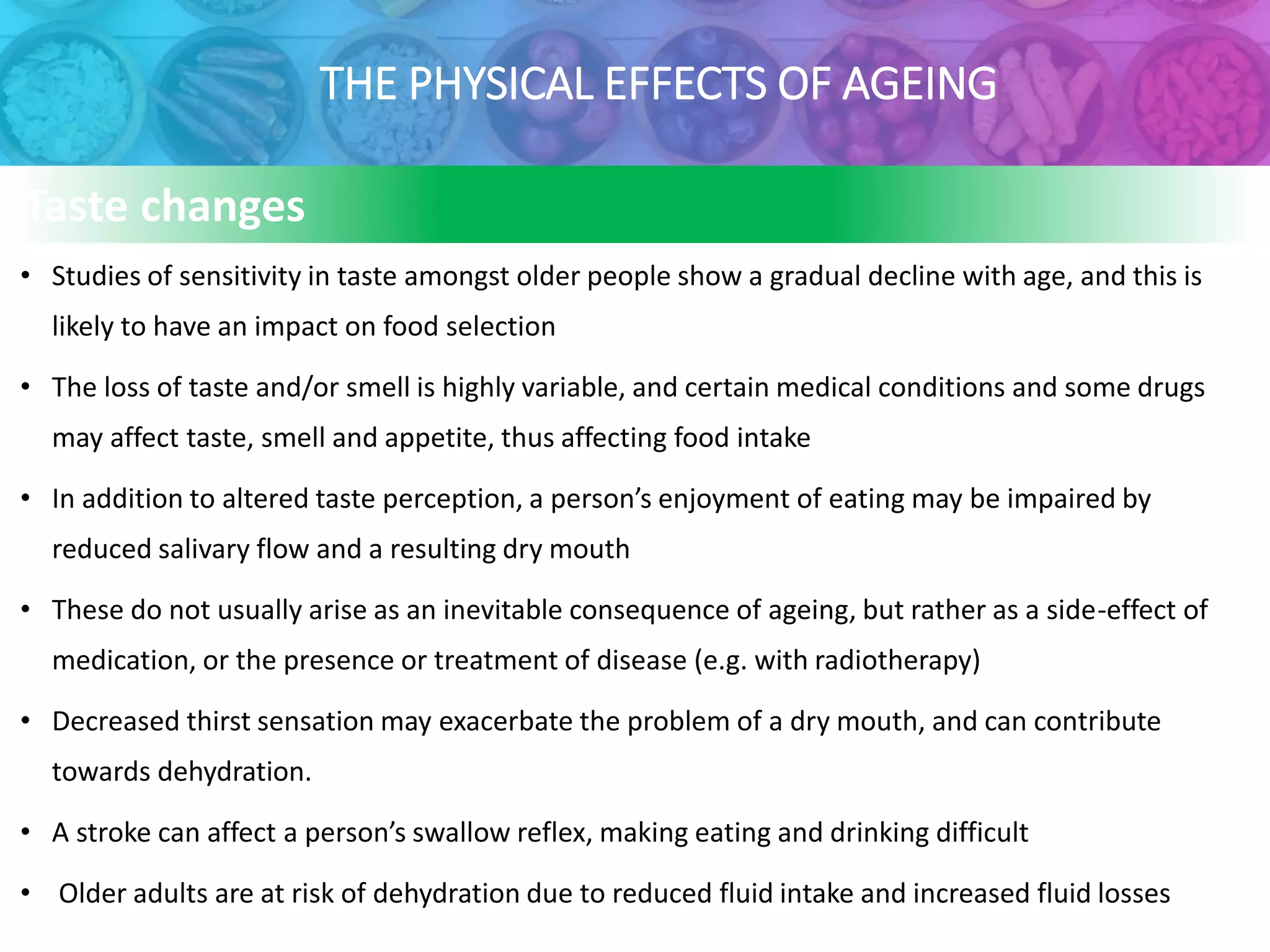 THE PHYSICAL EFFECTS OF AGEING
• Studies of sensitivity in taste amongst older people show a gradual decline with age, and this is
likely to have an impact on food selection
• The loss of taste and/or smell is highly variable, and certain medical conditions and some drugs
may affect taste, smell and appetite, thus affecting food intake
• In addition to altered taste perception, a person’s enjoyment of eating may be impaired by
reduced salivary flow and a resulting dry mouth
• These do not usually arise as an inevitable consequence of ageing, but rather as a side-effect of
medication, or the presence or treatment of disease (e.g. with radiotherapy)
• Decreased thirst sensation may exacerbate the problem of a dry mouth, and can contribute
towards dehydration.
• A stroke can affect a person’s swallow reflex, making eating and drinking difficult
• Older adults are at risk of dehydration due to reduced fluid intake and increased fluid losses
Taste changes
 