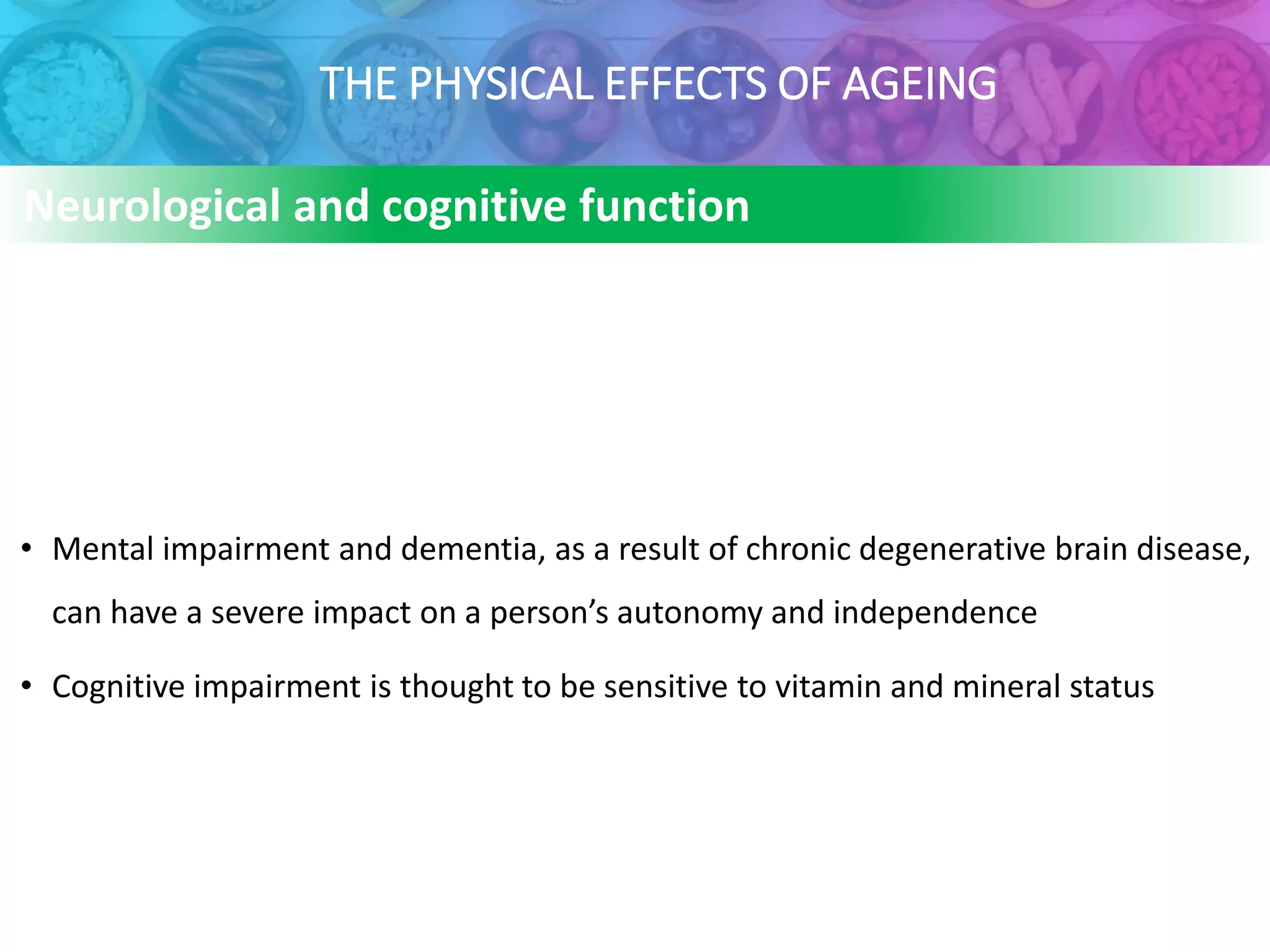 THE PHYSICAL EFFECTS OF AGEING
• Mental impairment and dementia, as a result of chronic degenerative brain disease,
can have a severe impact on a person’s autonomy and independence
• Cognitive impairment is thought to be sensitive to vitamin and mineral status
Neurological and cognitive function
 