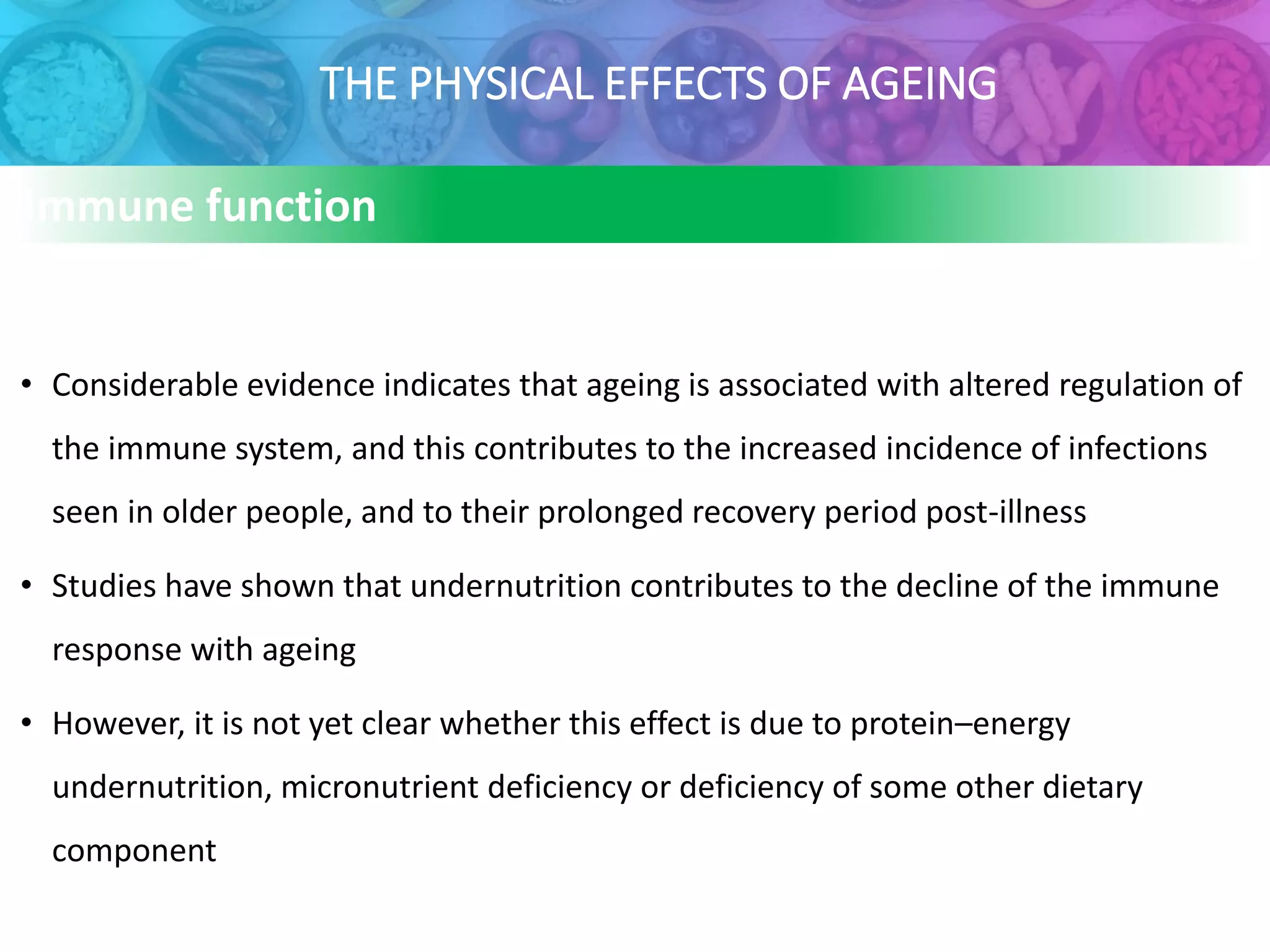 THE PHYSICAL EFFECTS OF AGEING
Immune function
• Considerable evidence indicates that ageing is associated with altered regulation of
the immune system, and this contributes to the increased incidence of infections
seen in older people, and to their prolonged recovery period post-illness
• Studies have shown that undernutrition contributes to the decline of the immune
response with ageing
• However, it is not yet clear whether this effect is due to protein–energy
undernutrition, micronutrient deficiency or deficiency of some other dietary
component
 