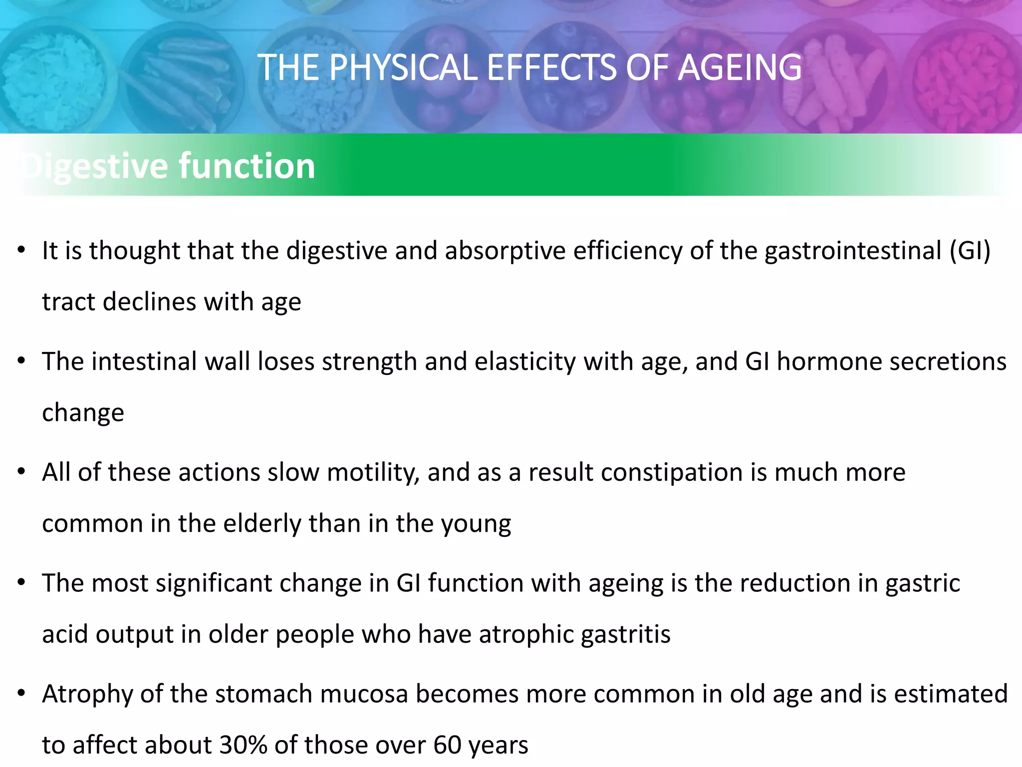 THE PHYSICAL EFFECTS OF AGEING
Digestive function
• It is thought that the digestive and absorptive efficiency of the gastrointestinal (GI)
tract declines with age
• The intestinal wall loses strength and elasticity with age, and GI hormone secretions
change
• All of these actions slow motility, and as a result constipation is much more
common in the elderly than in the young
• The most significant change in GI function with ageing is the reduction in gastric
acid output in older people who have atrophic gastritis
• Atrophy of the stomach mucosa becomes more common in old age and is estimated
to affect about 30% of those over 60 years
 