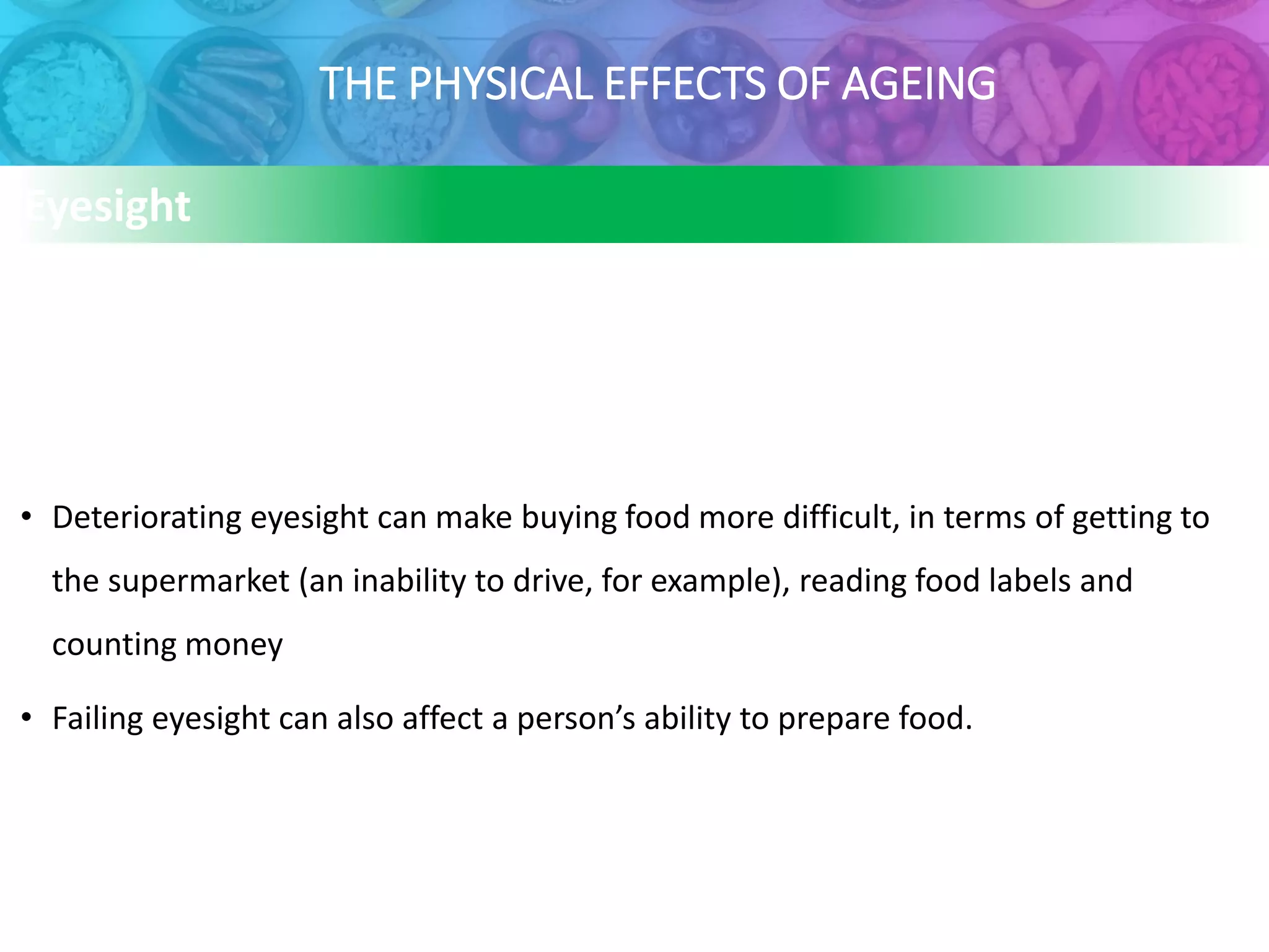 THE PHYSICAL EFFECTS OF AGEING
Eyesight
• Deteriorating eyesight can make buying food more difficult, in terms of getting to
the supermarket (an inability to drive, for example), reading food labels and
counting money
• Failing eyesight can also affect a person’s ability to prepare food.
 