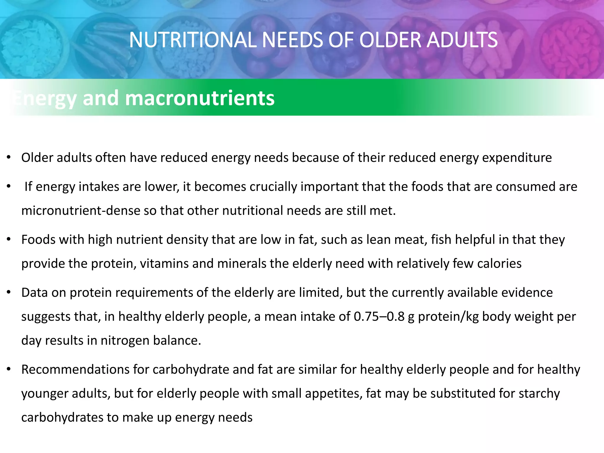 NUTRITIONAL NEEDS OF OLDER ADULTS
Energy and macronutrients
• Older adults often have reduced energy needs because of their reduced energy expenditure
• If energy intakes are lower, it becomes crucially important that the foods that are consumed are
micronutrient-dense so that other nutritional needs are still met.
• Foods with high nutrient density that are low in fat, such as lean meat, fish helpful in that they
provide the protein, vitamins and minerals the elderly need with relatively few calories
• Data on protein requirements of the elderly are limited, but the currently available evidence
suggests that, in healthy elderly people, a mean intake of 0.75–0.8 g protein/kg body weight per
day results in nitrogen balance.
• Recommendations for carbohydrate and fat are similar for healthy elderly people and for healthy
younger adults, but for elderly people with small appetites, fat may be substituted for starchy
carbohydrates to make up energy needs
 