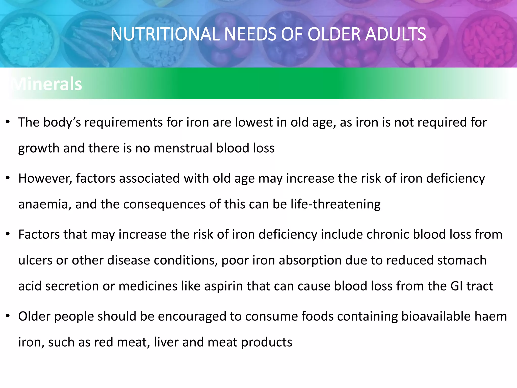 NUTRITIONAL NEEDS OF OLDER ADULTS
Minerals
• The body’s requirements for iron are lowest in old age, as iron is not required for
growth and there is no menstrual blood loss
• However, factors associated with old age may increase the risk of iron deficiency
anaemia, and the consequences of this can be life-threatening
• Factors that may increase the risk of iron deficiency include chronic blood loss from
ulcers or other disease conditions, poor iron absorption due to reduced stomach
acid secretion or medicines like aspirin that can cause blood loss from the GI tract
• Older people should be encouraged to consume foods containing bioavailable haem
iron, such as red meat, liver and meat products
 
