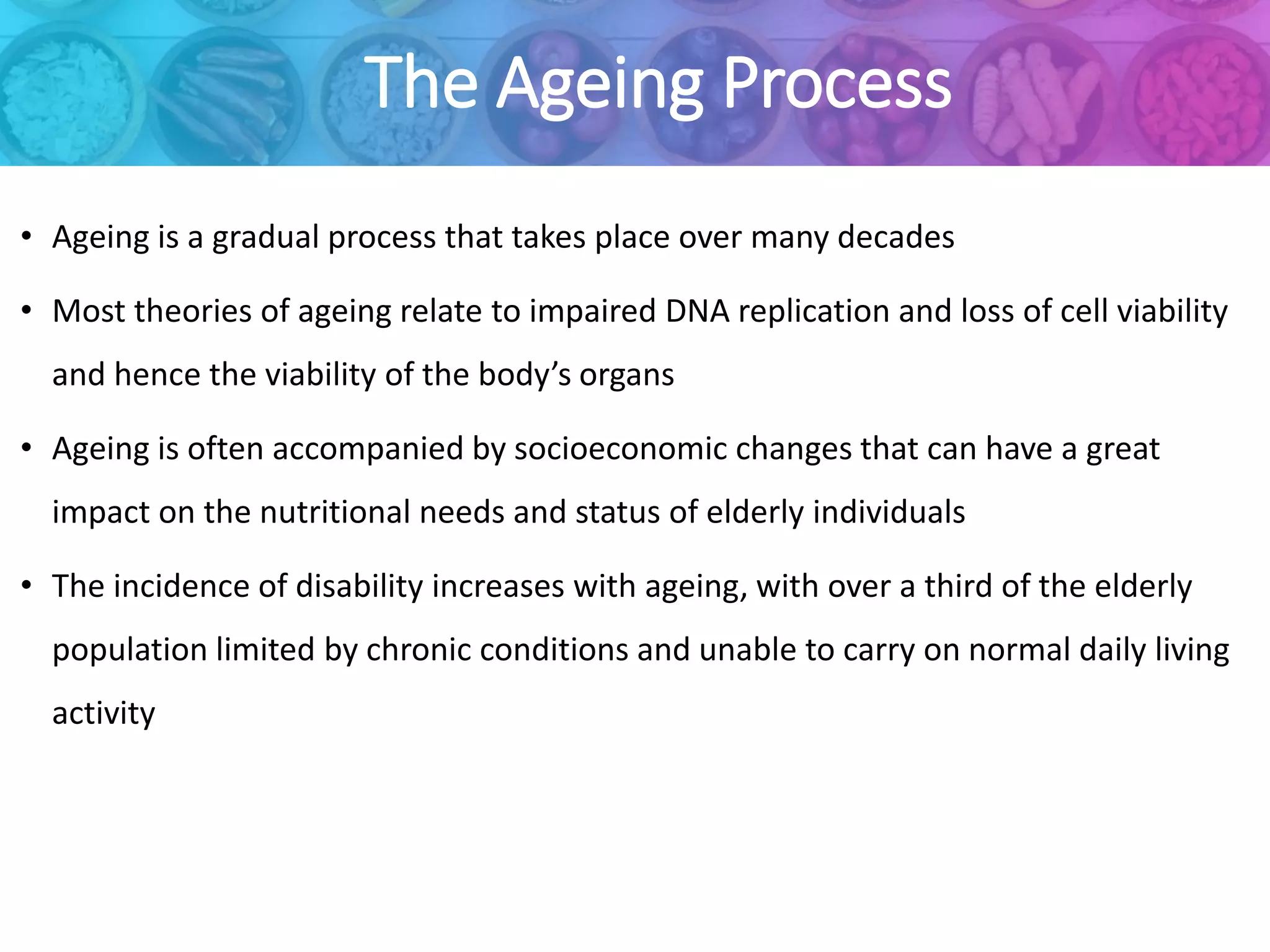 The Ageing Process
• Ageing is a gradual process that takes place over many decades
• Most theories of ageing relate to impaired DNA replication and loss of cell viability
and hence the viability of the body’s organs
• Ageing is often accompanied by socioeconomic changes that can have a great
impact on the nutritional needs and status of elderly individuals
• The incidence of disability increases with ageing, with over a third of the elderly
population limited by chronic conditions and unable to carry on normal daily living
activity
 