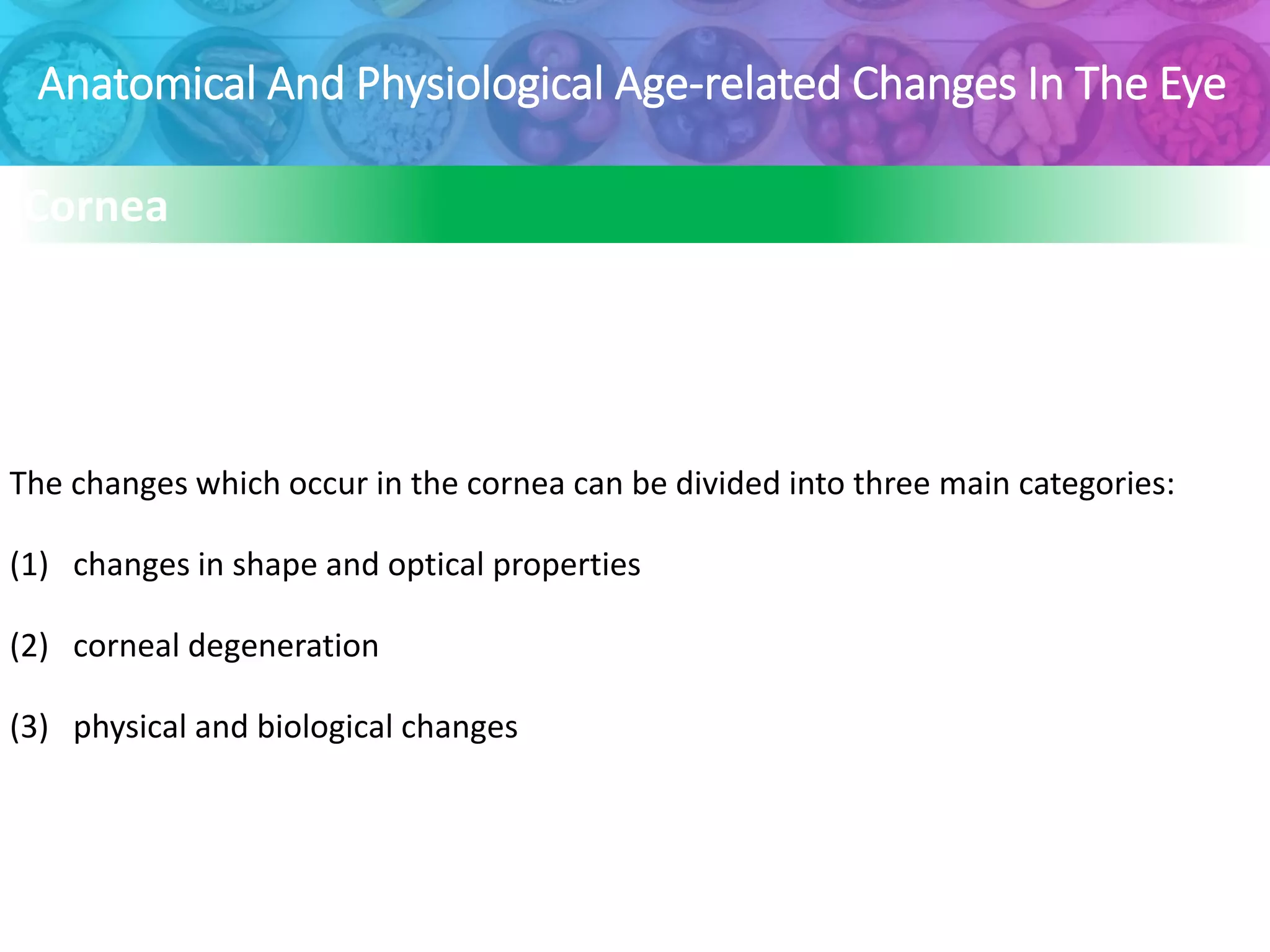 Anatomical And Physiological Age-related Changes In The Eye
Cornea
The changes which occur in the cornea can be divided into three main categories:
(1) changes in shape and optical properties
(2) corneal degeneration
(3) physical and biological changes
 
