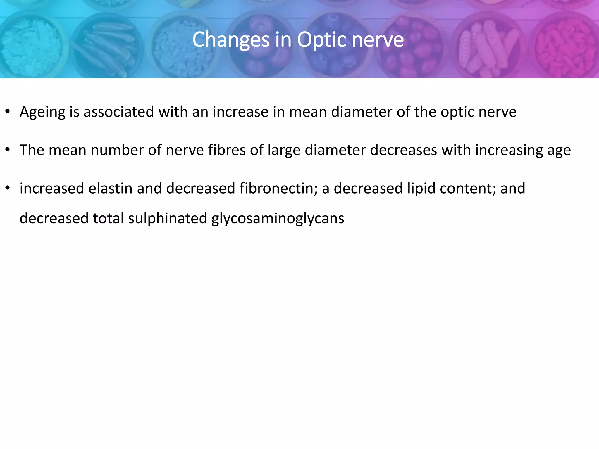 Changes in Optic nerve
• Ageing is associated with an increase in mean diameter of the optic nerve
• The mean number of nerve fibres of large diameter decreases with increasing age
• increased elastin and decreased fibronectin; a decreased lipid content; and
decreased total sulphinated glycosaminoglycans
 