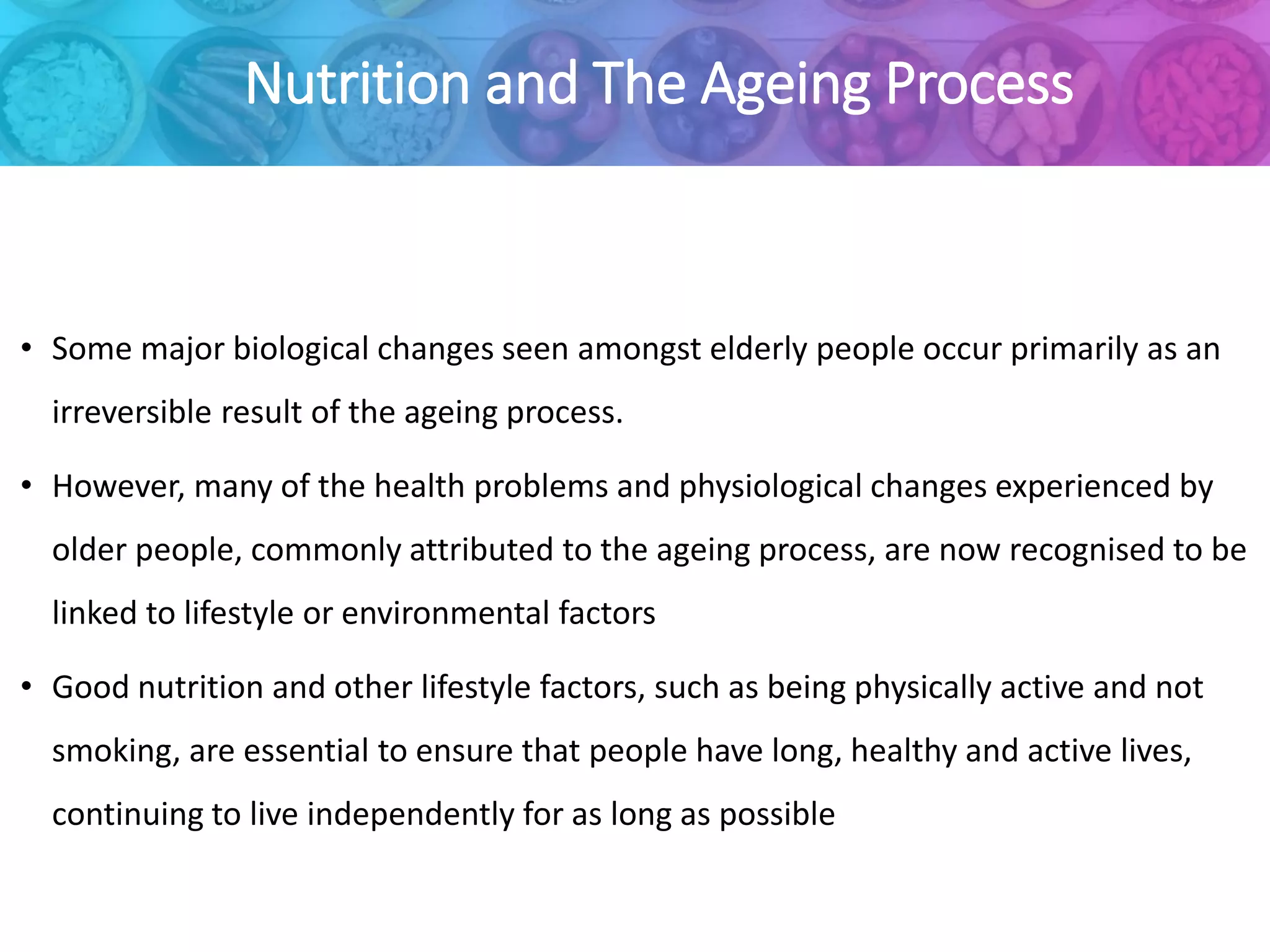 Nutrition and The Ageing Process
• Some major biological changes seen amongst elderly people occur primarily as an
irreversible result of the ageing process.
• However, many of the health problems and physiological changes experienced by
older people, commonly attributed to the ageing process, are now recognised to be
linked to lifestyle or environmental factors
• Good nutrition and other lifestyle factors, such as being physically active and not
smoking, are essential to ensure that people have long, healthy and active lives,
continuing to live independently for as long as possible
 