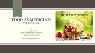 FOOD AS MEDICINE:
THE RATIONALE
By
Kevin KF Ng, MD, PhD
Former Associate Professor of Medicine
Division of Clinical Pharmacology
University of Miami, FL, USA
email: kevinng68@gmail.com
 