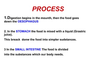 PROCESS
1.Digestion begins in the mounth, then the food goes
down the OESOPHAGUS
2. In the STOMACH the food is mixed with a liquid (Grastric
juice).
This breack donw the food into simpler sudstances.
3 In the SMALL INTESTINE The food is divided
into the substances which our body needs.

 