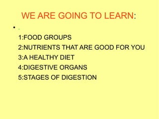 WE ARE GOING TO LEARN:
●

.
1:FOOD GROUPS
2:NUTRIENTS THAT ARE GOOD FOR YOU
3:A HEALTHY DIET
4:DIGESTIVE ORGANS
5:STAGES OF DIGESTION

 
