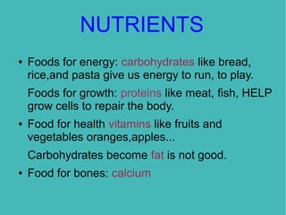 NUTRIENTS
●

Foods for energy: carbohydrates like bread,
rice,and pasta give us energy to run, to play.
Foods for growth: proteins like meat, fish, HELP
grow cells to repair the body.

●

Food for health vitamins like fruits and
vegetables oranges,apples...
Carbohydrates become fat is not good.

●

Food for bones: calcium

 