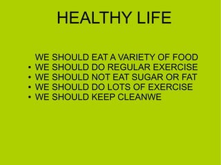 HEALTHY LIFE
●
●
●
●

WE SHOULD EAT A VARIETY OF FOOD
WE SHOULD DO REGULAR EXERCISE
WE SHOULD NOT EAT SUGAR OR FAT
WE SHOULD DO LOTS OF EXERCISE
WE SHOULD KEEP CLEANWE

 