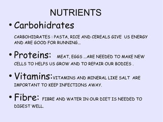 NUTRIENTS
●
Carbohidrates
CARBOHIDRATES : PASTA, RICE AND CEREALS GIVE US ENERGY
AND ARE GOOD FOR RUNNING...
●

Proteins:

MEAT, EGGS ...ARE NEEDED TO MAKE NEW

CELLS TO HELPS US GROW AND TO REPAIR OUR BODIES .
●

Vitamins:VITAMINS AND MINERAL LIKE SALT ARE
IMPORTANT TO KEEP INFECTIONS AWAY.

●

Fibre:

FIBRE AND WATER IN OUR DIET IS NEEDED TO

DIGEST WELL.

 