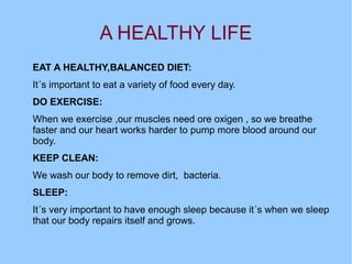 A HEALTHY LIFE
EAT A HEALTHY,BALANCED DIET:
It´s important to eat a variety of food every day.
DO EXERCISE:
When we exercise ,our muscles need ore oxigen , so we breathe
faster and our heart works harder to pump more blood around our
body.
KEEP CLEAN:
We wash our body to remove dirt, bacteria.
SLEEP:
It´s very important to have enough sleep because it´s when we sleep
that our body repairs itself and grows.

 