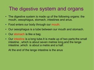 The digestive system and organs
●

The digestive system is made up of the following organs: the
mouth, oesophagus, stomach, intestines and anus.

●

Food enters our body through our mouth.

●

Our oesophagus is a tube between our mouth and stomach.

●

Our stomach is like a bag.

●

Our intestine is a long tube.It is made up of two parts:the small
intestine , which is about seven metres long,and the lange
intestine ,which is about a metre and a half.
At the end of the lange intestine is the anus

 