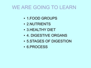 WE ARE GOING TO LEARN
●

1.FOOD GROUPS

●

2.NUTRIENTS

●

3.HEALTHY DIET

●

4. DIGESTIVE ORGANS

●

5.STAGES OF DIGESTION

●

6.PROCESS

 