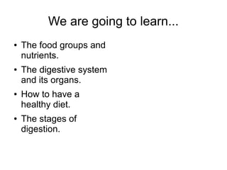We are going to learn...
●

●

●

●

The food groups and
nutrients.
The digestive system
and its organs.
How to have a
healthy diet.
The stages of
digestion.

 