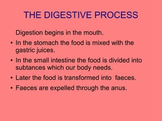 THE DIGESTIVE PROCESS
Digestion begins in the mouth.
●

●

In the stomach the food is mixed with the
gastric juices.
In the small intestine the food is divided into
subtances which our body needs.

●

Later the food is transformed into faeces.

●

Faeces are expelled through the anus.

 