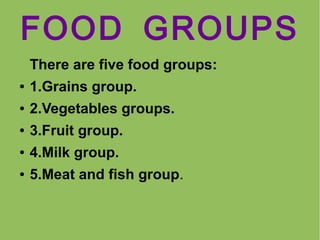 FOOD GROUPS
There are five food groups:
●

1.Grains group.

●

2.Vegetables groups.

●

3.Fruit group.

●

4.Milk group.

●

5.Meat and fish group.

 