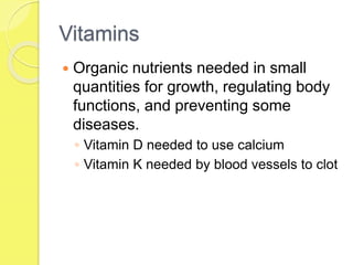 Vitamins
 Organic nutrients needed in small
quantities for growth, regulating body
functions, and preventing some
diseases.
◦ Vitamin D needed to use calcium
◦ Vitamin K needed by blood vessels to clot
 