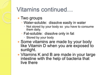 Vitamins continued…
 Two groups
◦ Water-soluble: dissolve easily in water
 Not stored by your body so you have to consume
them daily.
◦ Fat-soluble: dissolve only in fat
 Stored by your body
 Some vitamins are made by your body
like Vitamin D when you are exposed to
sunlight.
 Vitamins K and B are made in your large
intestine with the help of bacteria that
live there
 