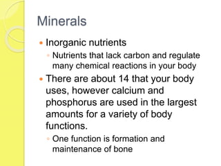 Minerals
 Inorganic nutrients
◦ Nutrients that lack carbon and regulate
many chemical reactions in your body
 There are about 14 that your body
uses, however calcium and
phosphorus are used in the largest
amounts for a variety of body
functions.
◦ One function is formation and
maintenance of bone
 
