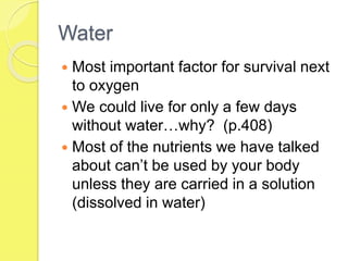Water
 Most important factor for survival next
to oxygen
 We could live for only a few days
without water…why? (p.408)
 Most of the nutrients we have talked
about can’t be used by your body
unless they are carried in a solution
(dissolved in water)
 