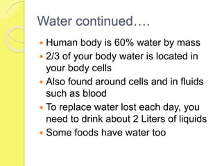 Water continued….
 Human body is 60% water by mass
 2/3 of your body water is located in
your body cells
 Also found around cells and in fluids
such as blood
 To replace water lost each day, you
need to drink about 2 Liters of liquids
 Some foods have water too
 