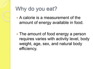 Why do you eat?
 A calorie is a measurement of the
amount of energy available in food.
 The amount of food energy a person
requires varies with activity level, body
weight, age, sex, and natural body
efficiency.
 