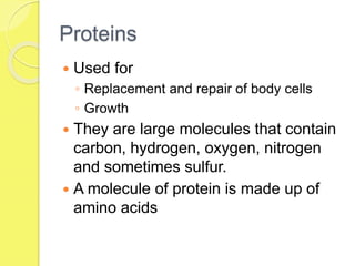 Proteins
 Used for
◦ Replacement and repair of body cells
◦ Growth
 They are large molecules that contain
carbon, hydrogen, oxygen, nitrogen
and sometimes sulfur.
 A molecule of protein is made up of
amino acids
 