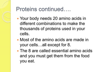 Proteins continued….
 Your body needs 20 amino acids in
different combinations to make the
thousands of proteins used in your
cells.
 Most of the amino acids are made in
your cells…all except for 8.
 The 8 are called essential amino acids
and you must get them from the food
you eat.
 