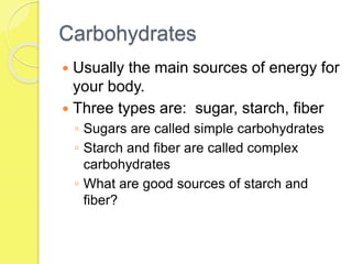 Carbohydrates
 Usually the main sources of energy for
your body.
 Three types are: sugar, starch, fiber
◦ Sugars are called simple carbohydrates
◦ Starch and fiber are called complex
carbohydrates
◦ What are good sources of starch and
fiber?
 