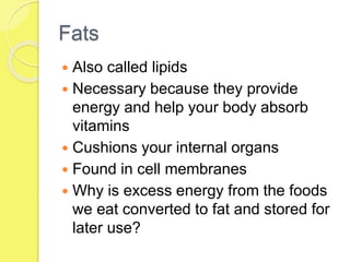 Fats
 Also called lipids
 Necessary because they provide
energy and help your body absorb
vitamins
 Cushions your internal organs
 Found in cell membranes
 Why is excess energy from the foods
we eat converted to fat and stored for
later use?
 
