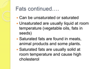 Fats continued….
 Can be unsaturated or saturated
 Unsaturated are usually liquid at room
temperature (vegetable oils, fats in
seeds)
 Saturated fats are found in meats,
animal products and some plants.
 Saturated fats are usually solid at
room temperature and cause high
cholesterol
 