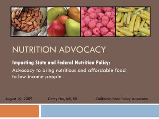 NUTRITION ADVOCACY Impacting State and Federal Nutrition Policy: Advocacy to bring nutritious and affordable food to low-income people  Cathy Hsu, MS, RD California Food Policy Advocates August 10, 2009 