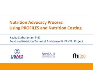 1
Nutrition Advocacy Process:
Using PROFILES and Nutrition Costing
Kavita Sethuraman, PhD
Food and Nutrition Technical Assistance III (FANTA) Project
 