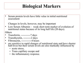 Biological Markers
• Serum protein levels have little value in initial nutritional
  assessment
  Changes in levels, however, may be important
• Low Serum Albumin – weak short term marker of evolution of
  nutritional status because of its long half life (20 days).
Others
• Transferrin, -----------7 days
• Transthyretin, ---------2 days
• Fibronectin, ------------4 hours
• are sensitive to rapid changes of nutritional state and have shorter
  half-lives but their serum levels are also markedly influenced by
   – acute stress,
   – Trans capillary escape and
   – the inflammatory response.
 