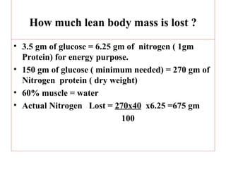 How much lean body mass is lost ?

• 3.5 gm of glucose = 6.25 gm of nitrogen ( 1gm
  Protein) for energy purpose.
• 150 gm of glucose ( minimum needed) = 270 gm of
  Nitrogen protein ( dry weight)
• 60% muscle = water
• Actual Nitrogen Lost = 270x40 x6.25 =675 gm
                             100
 