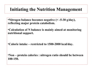 Initiating the Nutrition Management

•Nitrogen balance becomes negative (< -5-30 g/day),
reflecting major protein catabolism.

•Calculation of N balance is mainly aimed at monitoring
nutritional support.


•Calorie intake – restricted to 1500-2000 kcal/day.


•Non – protein calories : nitrogen ratio should be between
100-150.
 