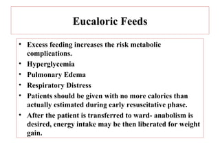 Eucaloric Feeds
• Excess feeding increases the risk metabolic
  complications.
• Hyperglycemia
• Pulmonary Edema
• Respiratory Distress
• Patients should be given with no more calories than
  actually estimated during early resuscitative phase.
• After the patient is transferred to ward- anabolism is
  desired, energy intake may be then liberated for weight
  gain.
 