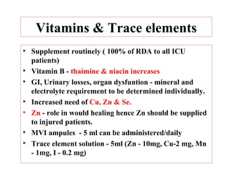 Vitamins & Trace elements
• Supplement routinely ( 100% of RDA to all ICU
  patients)
• Vitamin B - thaimine & niacin increases
• GI, Urinary losses, organ dysfuntion - mineral and
  electrolyte requirement to be determined individually.
• Increased need of Cu, Zn & Se.
• Zn - role in would healing hence Zn should be supplied
  to injured patients.
• MVI ampules - 5 ml can be administered/daily
• Trace element solution - 5ml (Zn - 10mg, Cu-2 mg, Mn
  - 1mg, I - 0.2 mg)
 