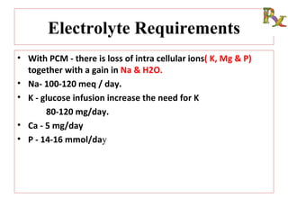Electrolyte Requirements
• With PCM - there is loss of intra cellular ions( K, Mg & P)
  together with a gain in Na & H2O.
• Na- 100-120 meq / day.
• K - glucose infusion increase the need for K
       80-120 mg/day.
• Ca - 5 mg/day
• P - 14-16 mmol/day
 